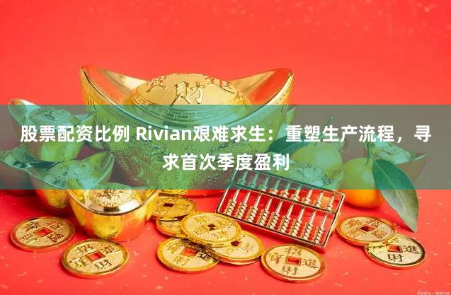 股票配资比例 Rivian艰难求生：重塑生产流程，寻求首次季度盈利