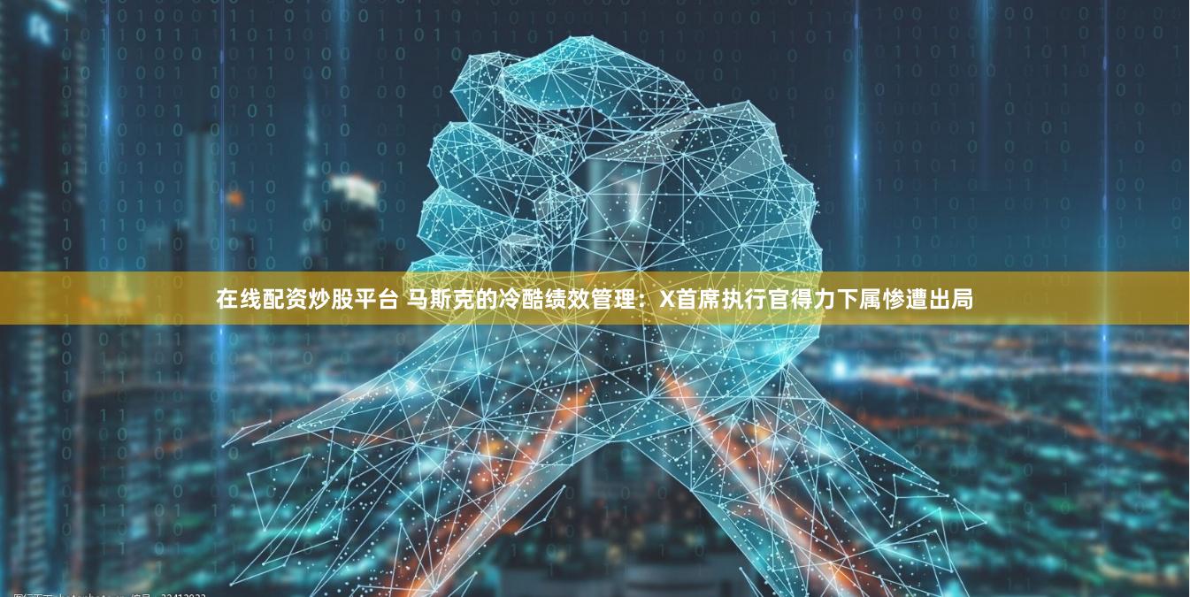 在线配资炒股平台 马斯克的冷酷绩效管理：X首席执行官得力下属惨遭出局