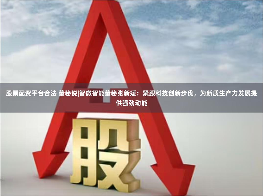 股票配资平台合法 董秘说|智微智能董秘张新媛：紧跟科技创新步伐，为新质生产力发展提供强劲动能