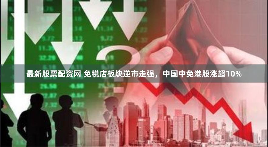 最新股票配资网 免税店板块逆市走强，中国中免港股涨超10%
