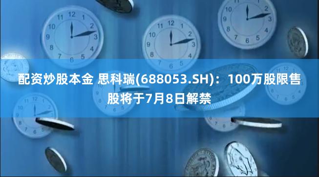 配资炒股本金 思科瑞(688053.SH)：100万股限售股将于7月8日解禁