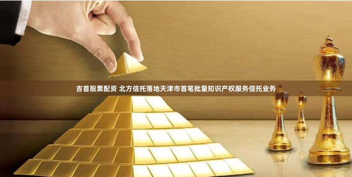 吉首股票配资 北方信托落地天津市首笔批量知识产权服务信托业务