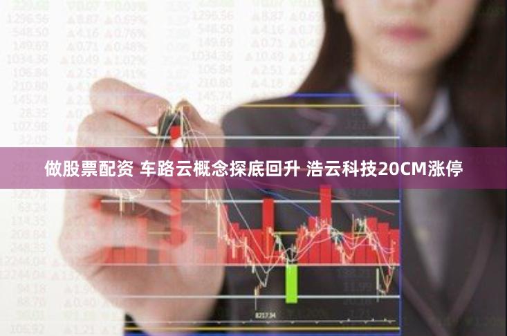 做股票配资 车路云概念探底回升 浩云科技20CM涨停