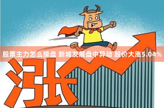 股票主力怎么操盘 新城发展盘中异动 股价大涨5.04%