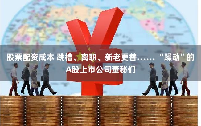 股票配资成本 跳槽、离职、新老更替…… “躁动”的A股上市公司董秘们