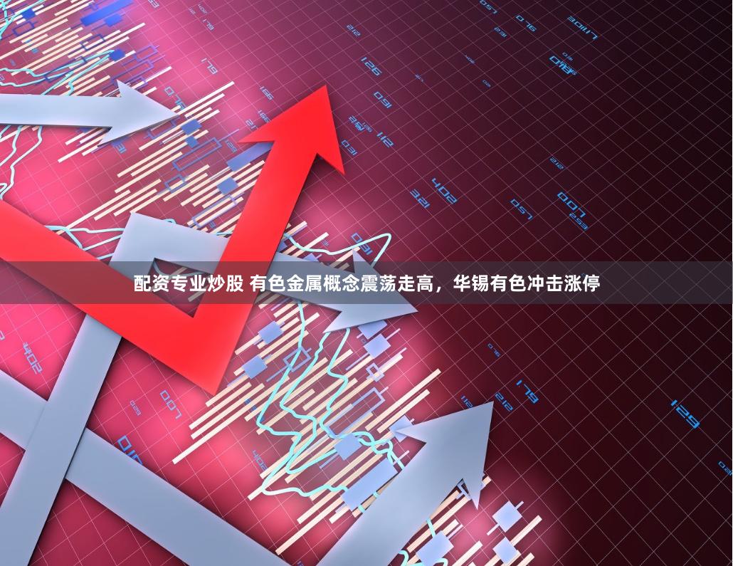 配资专业炒股 有色金属概念震荡走高，华锡有色冲击涨停