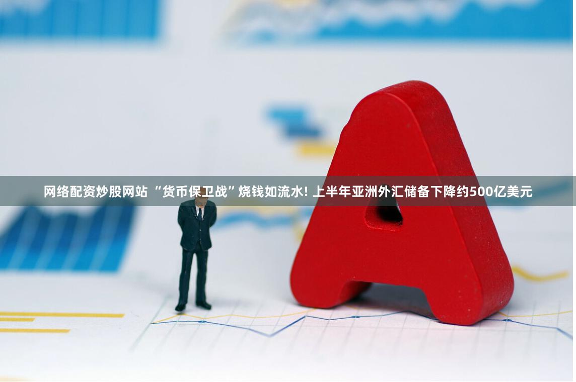 网络配资炒股网站 “货币保卫战”烧钱如流水! 上半年亚洲外汇储备下降约500亿美元