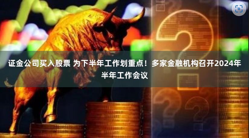 证金公司买入股票 为下半年工作划重点！多家金融机构召开2024年半年工作会议