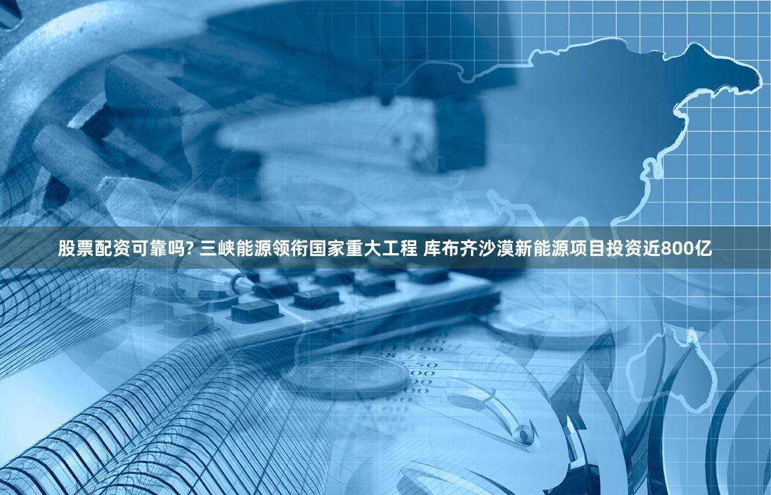 股票配资可靠吗? 三峡能源领衔国家重大工程 库布齐沙漠新能源项目投资近800亿