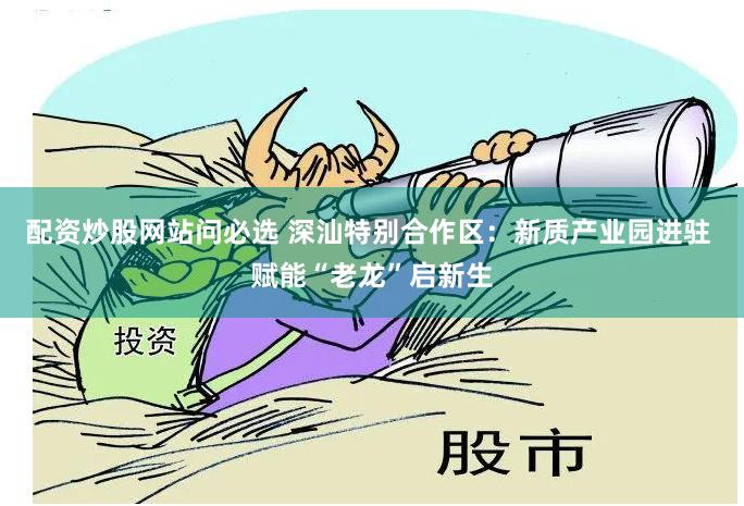 配资炒股网站问必选 深汕特别合作区：新质产业园进驻 赋能“老龙”启新生