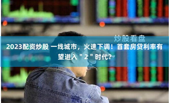2023配资炒股 一线城市，火速下调！首套房贷利率有望进入＂2＂时代？