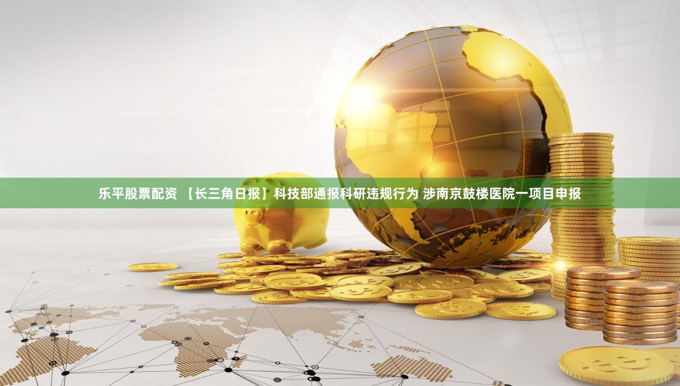 乐平股票配资 【长三角日报】科技部通报科研违规行为 涉南京鼓楼医院一项目申报