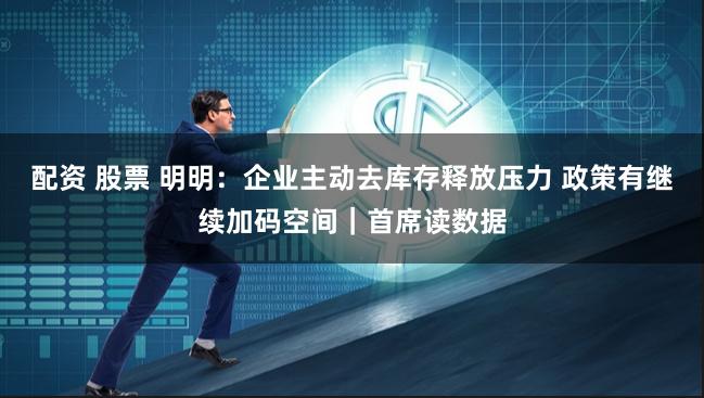 配资 股票 明明：企业主动去库存释放压力 政策有继续加码空间｜首席读数据