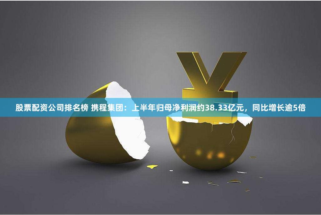 股票配资公司排名榜 携程集团：上半年归母净利润约38.33亿元，同比增长逾5倍