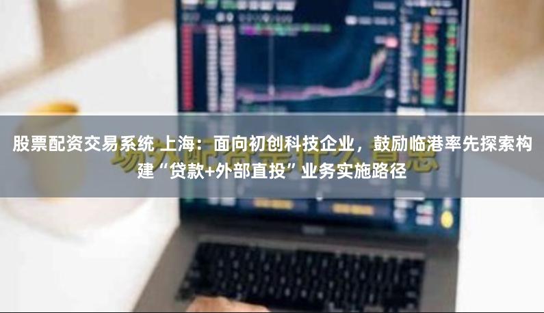 股票配资交易系统 上海：面向初创科技企业，鼓励临港率先探索构建“贷款+外部直投”业务实施路径