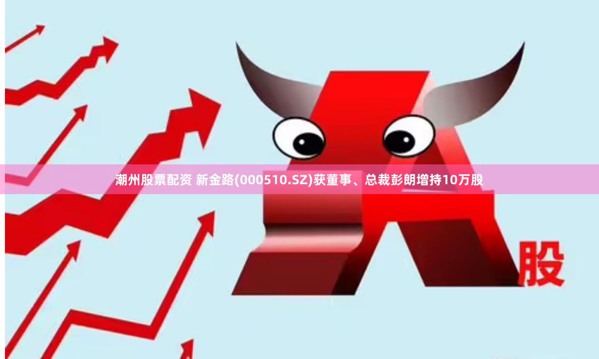 潮州股票配资 新金路(000510.SZ)获董事、总裁彭朗增持10万股