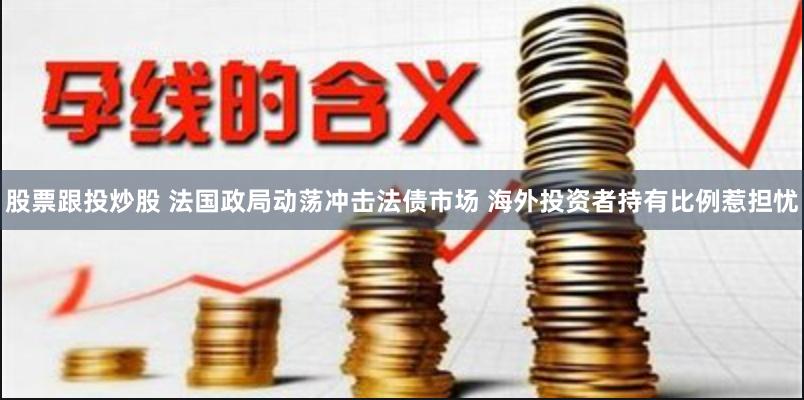 股票跟投炒股 法国政局动荡冲击法债市场 海外投资者持有比例惹担忧