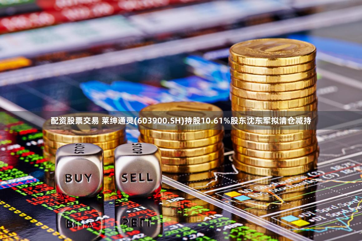 配资股票交易 莱绅通灵(603900.SH)持股10.61%股东沈东军拟清仓减持
