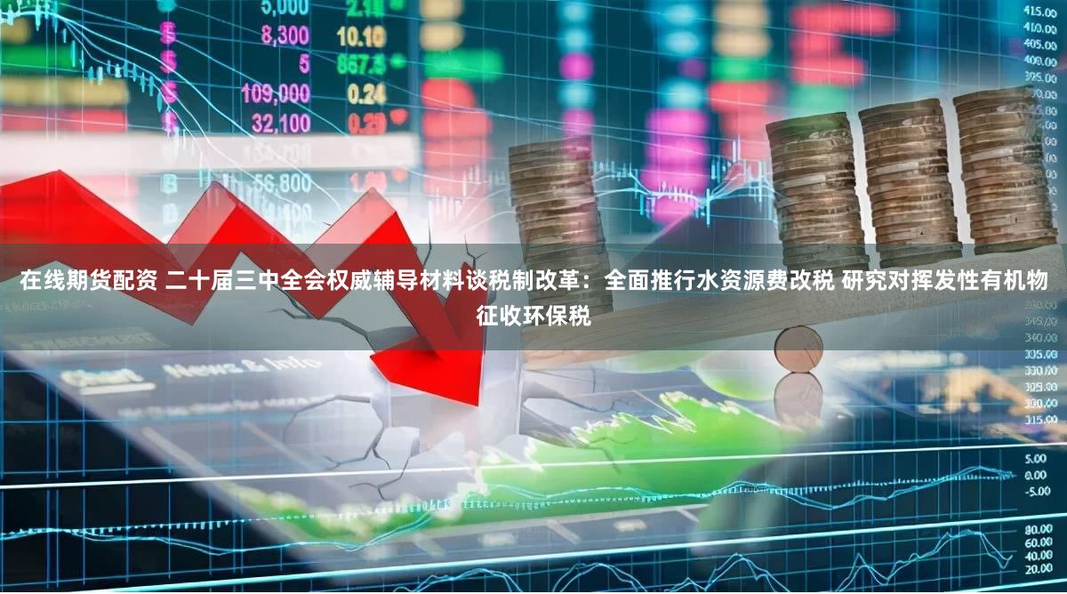 在线期货配资 二十届三中全会权威辅导材料谈税制改革：全面推行水资源费改税 研究对挥发性有机物征收环保税