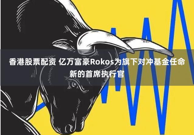 香港股票配资 亿万富豪Rokos为旗下对冲基金任命新的首席执行官