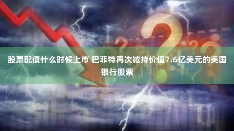 股票配债什么时候上市 巴菲特再次减持价值7.6亿美元的美国银行股票