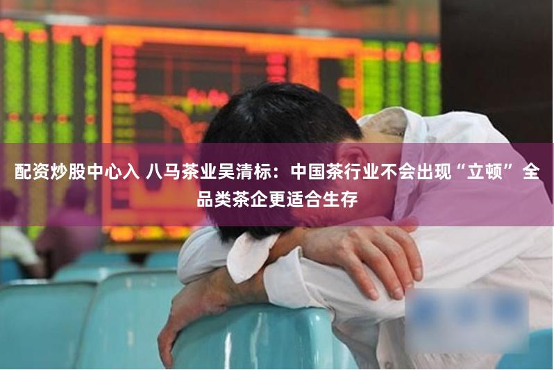配资炒股中心入 八马茶业吴清标：中国茶行业不会出现“立顿” 全品类茶企更适合生存