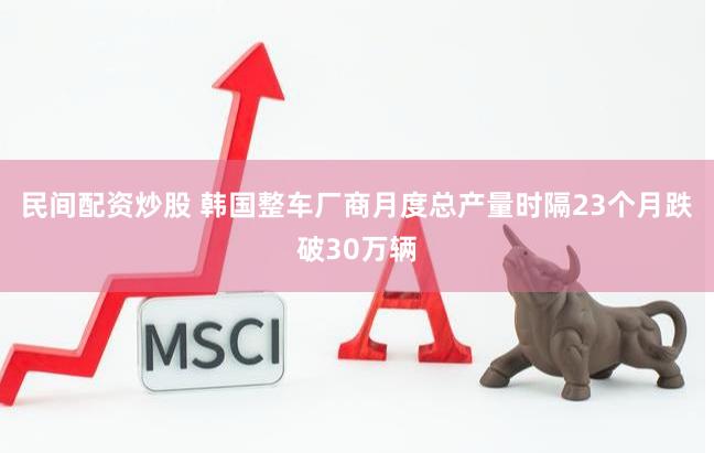 民间配资炒股 韩国整车厂商月度总产量时隔23个月跌破30万辆