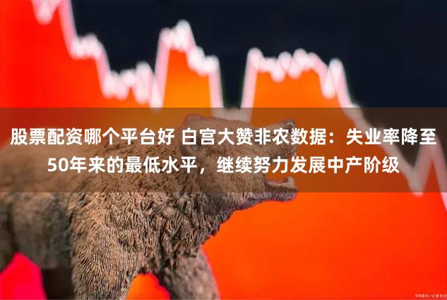 股票配资哪个平台好 白宫大赞非农数据：失业率降至50年来的最低水平，继续努力发展中产阶级