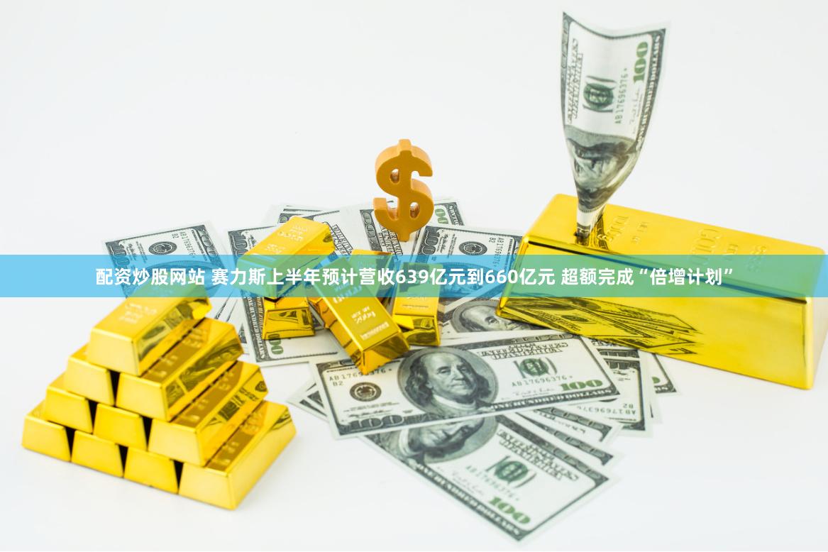 配资炒股网站 赛力斯上半年预计营收639亿元到660亿元 超额完成“倍增计划”