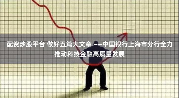 配资炒股平台 做好五篇大文章 ——中国银行上海市分行全力推动科技金融高质量发展