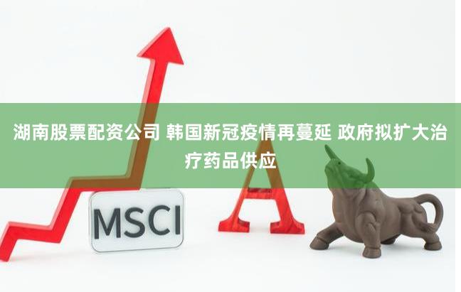 湖南股票配资公司 韩国新冠疫情再蔓延 政府拟扩大治疗药品供应