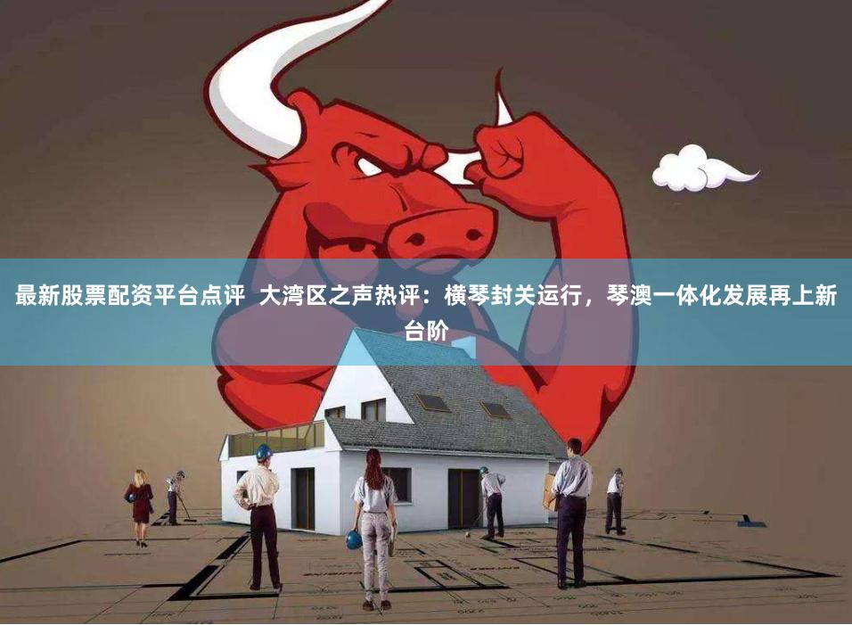 最新股票配资平台点评  大湾区之声热评：横琴封关运行，琴澳一体化发展再上新台阶