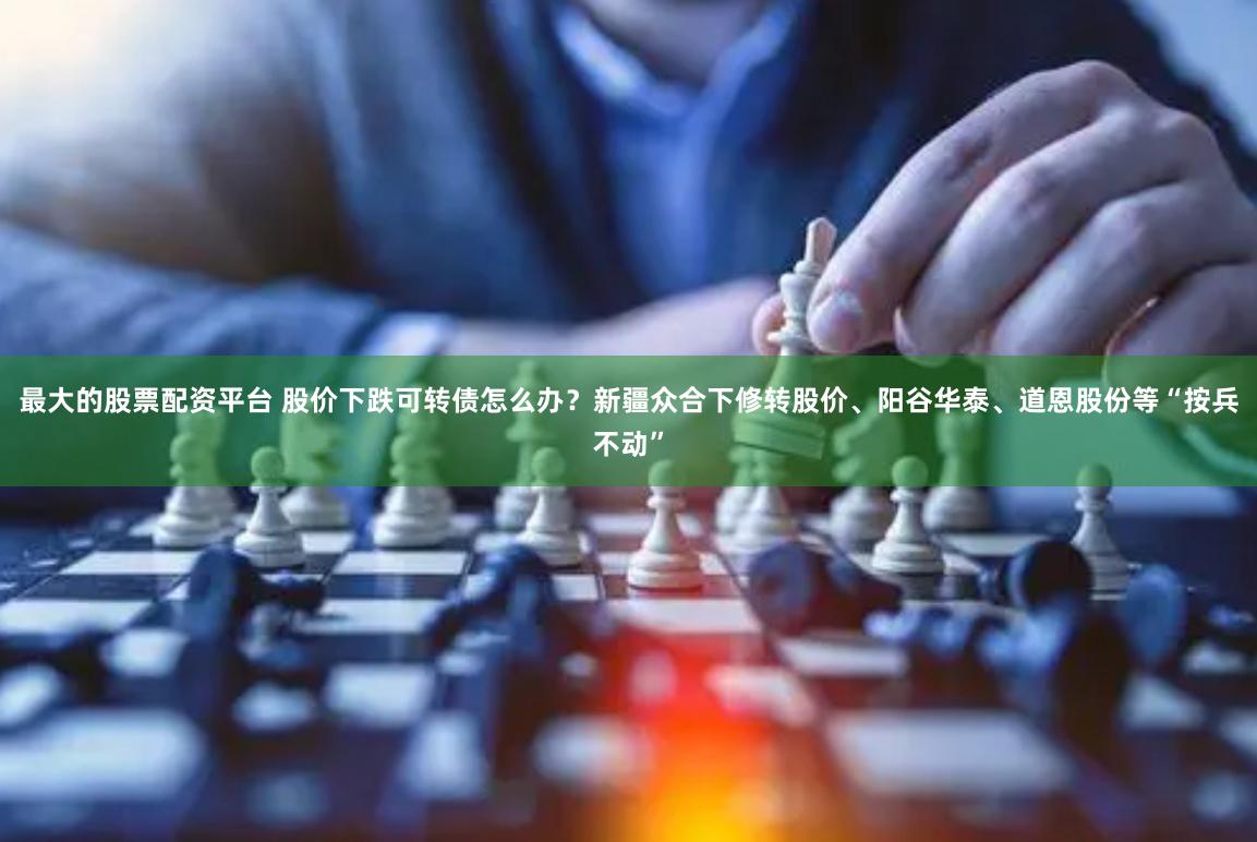 最大的股票配资平台 股价下跌可转债怎么办？新疆众合下修转股价、阳谷华泰、道恩股份等“按兵不动”