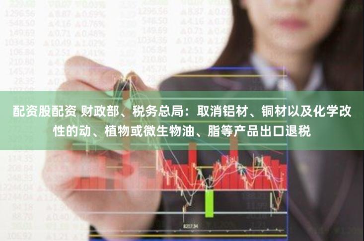 配资股配资 财政部、税务总局：取消铝材、铜材以及化学改性的动、植物或微生物油、脂等产品出口退税