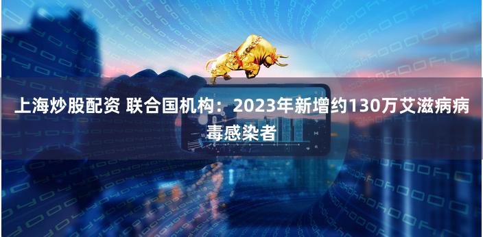 上海炒股配资 联合国机构：2023年新增约130万艾滋病病毒感染者