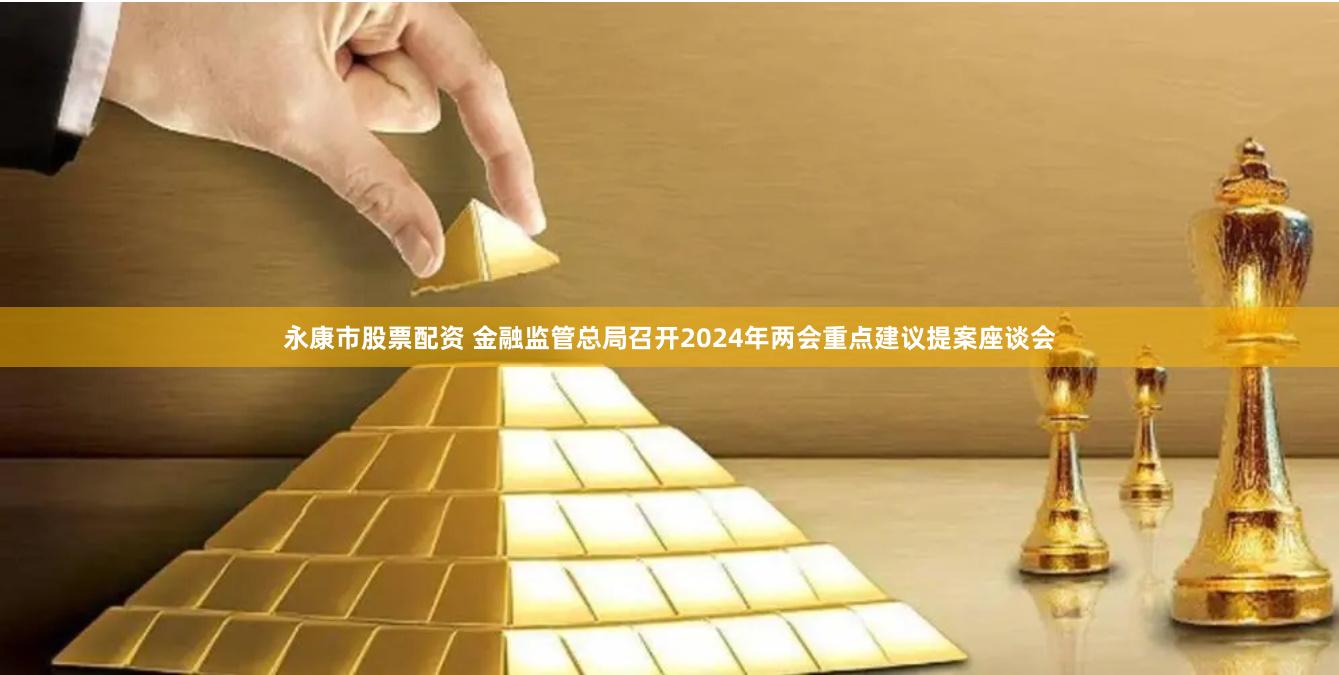 永康市股票配资 金融监管总局召开2024年两会重点建议提案座谈会