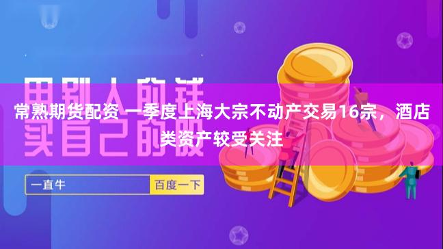 常熟期货配资 一季度上海大宗不动产交易16宗，酒店类资产较受关注
