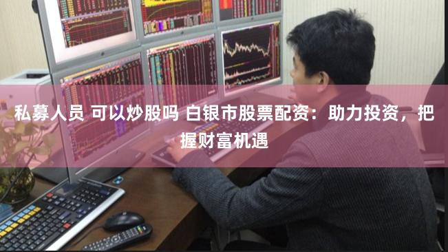私募人员 可以炒股吗 白银市股票配资：助力投资，把握财富机遇