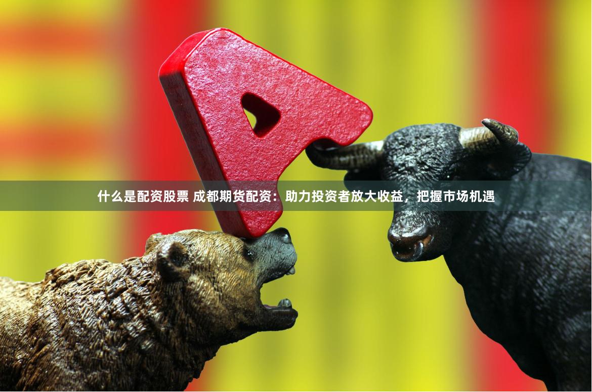 什么是配资股票 成都期货配资：助力投资者放大收益，把握市场机遇