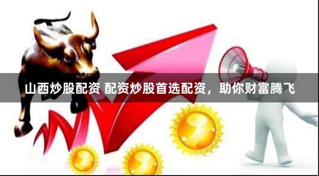 山西炒股配资 配资炒股首选配资，助你财富腾飞