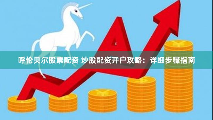 呼伦贝尔股票配资 炒股配资开户攻略：详细步骤指南
