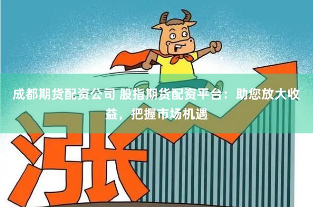 成都期货配资公司 股指期货配资平台：助您放大收益，把握市场机遇