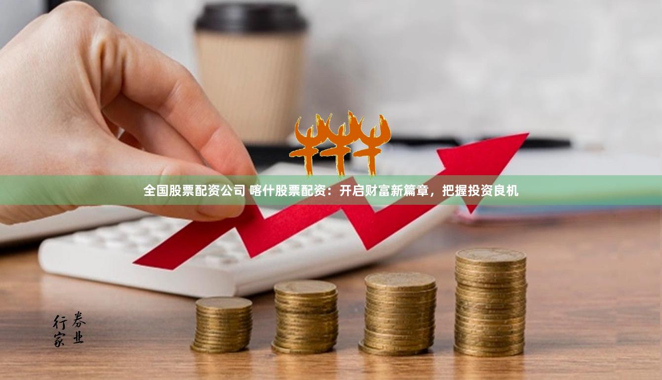全国股票配资公司 喀什股票配资：开启财富新篇章，把握投资良机