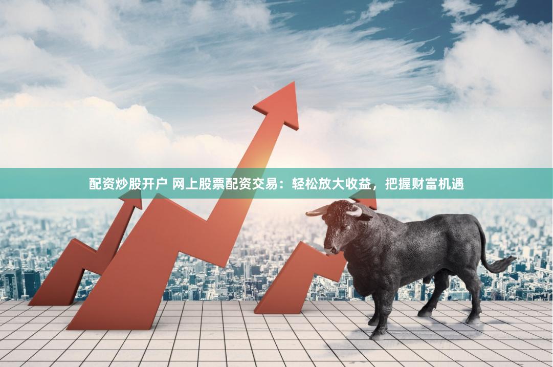 配资炒股开户 网上股票配资交易：轻松放大收益，把握财富机遇