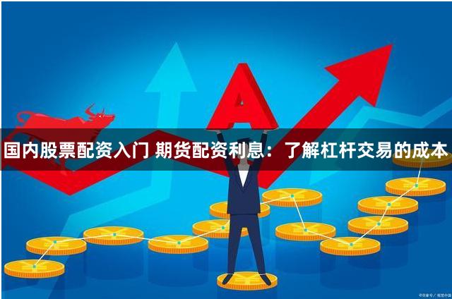 国内股票配资入门 期货配资利息：了解杠杆交易的成本